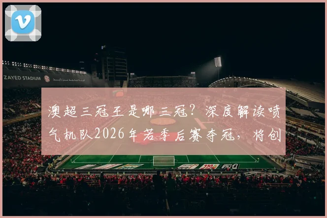 澳超三冠王是哪三冠?深度解读喷气机队2026年若季后赛夺冠,将创澳超历史首支三冠王球队纪录