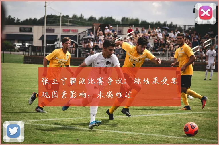 张玉宁解读比赛争议:称结果受客观因素影响,未感难过