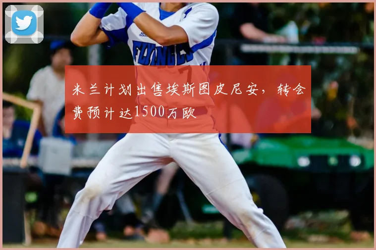 米兰计划出售埃斯图皮尼安，转会费预计达1500万欧