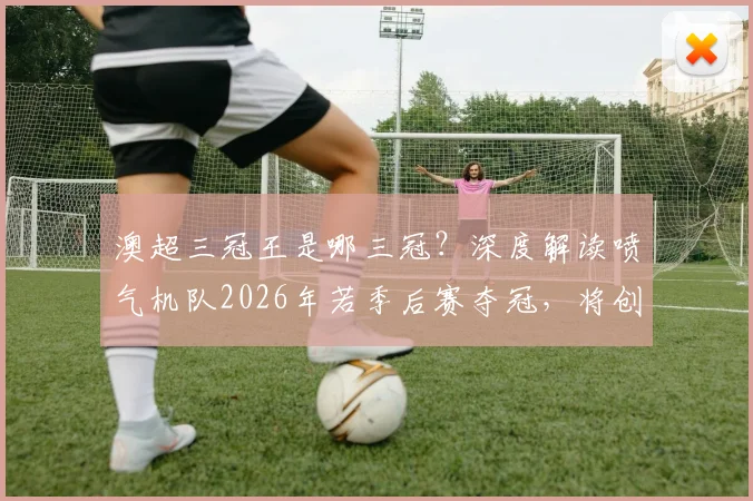 澳超三冠王是哪三冠?深度解读喷气机队2026年若季后赛夺冠,将创澳超历史首支三冠王球队纪录